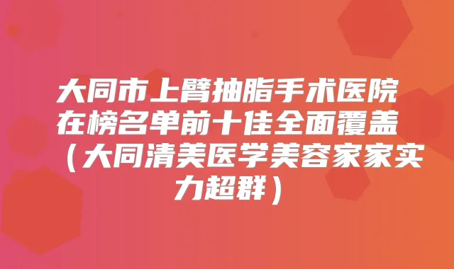 大同市上臂抽脂手术医院在榜名单前十佳全面覆盖(大同清美医学美容家家实力超群)