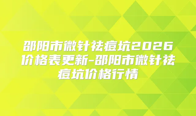 邵阳市微针祛痘坑2026价格表更新-邵阳市微针祛痘坑价格行情