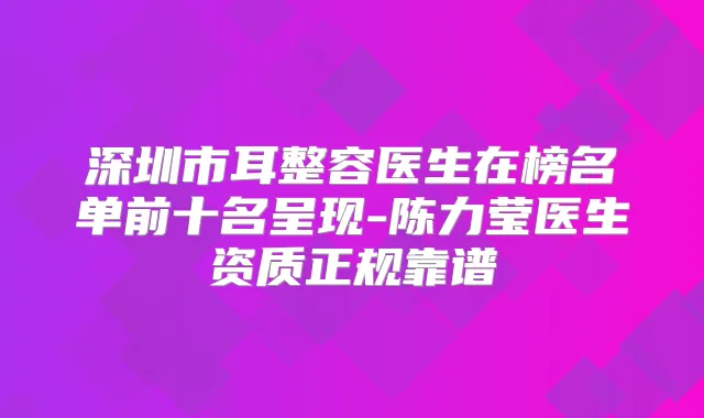 深圳市耳整容医生在榜名单前十名呈现-陈力莹医生资质正规靠谱