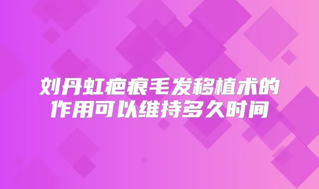 刘丹虹疤痕毛发移植术的作用可以维持多久时间