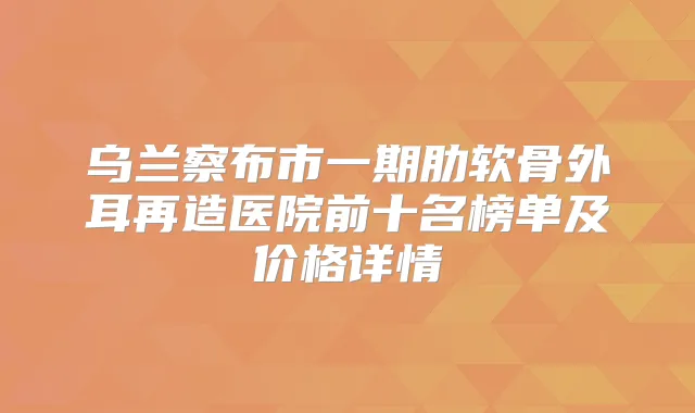 乌兰察布市一期肋软骨外耳再造医院前十名榜单及价格详情