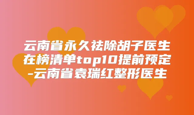 云南省永久祛除胡子医生在榜清单top10提前预定-云南省袁瑞红整形医生