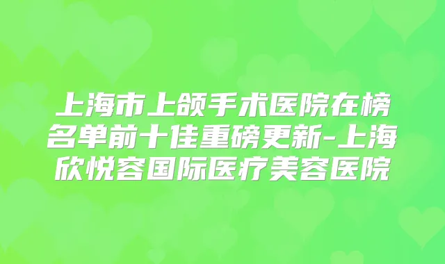 上海市上颌手术医院在榜名单前十佳重磅更新-上海欣悦容国际医疗美容医院