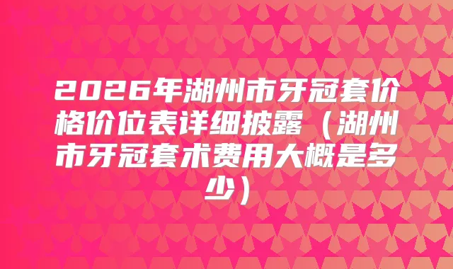 2026年湖州市牙冠套价格价位表详细披露(湖州市牙冠套术费用大概是多少)