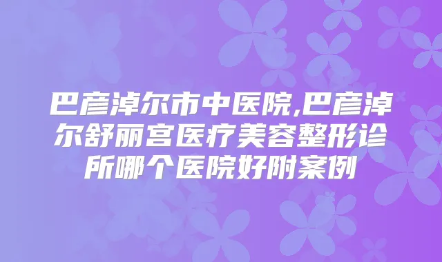 巴彦淖尔市中医院,巴彦淖尔舒丽宫医疗美容整形诊所哪个医院好附案例