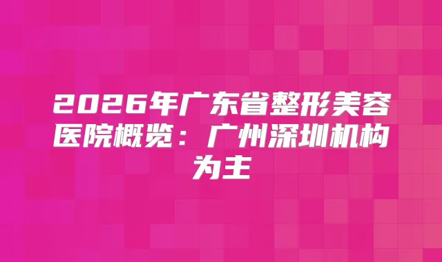 2026年广东省整形美容医院概览：广州深圳机构为主