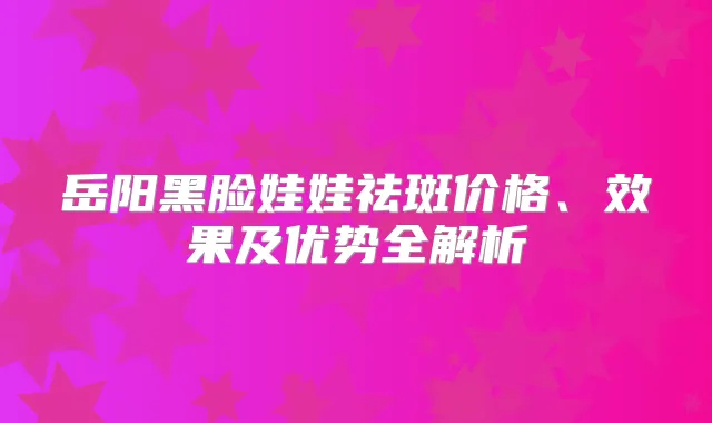 岳阳黑脸娃娃祛斑价格、效果及优势全解析