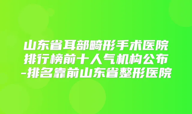 山东省耳部畸形手术医院排行榜前十人气机构公布-排名靠前山东省整形医院