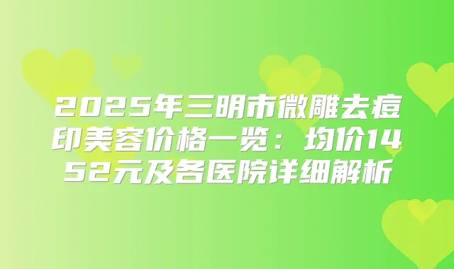 2025年三明市微雕去痘印美容价格一览:均价1452元及各医院详细解析
