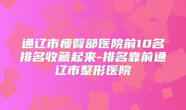 通辽市瘦臀部医院前10名排名收藏起来-排名靠前通辽市整形医院