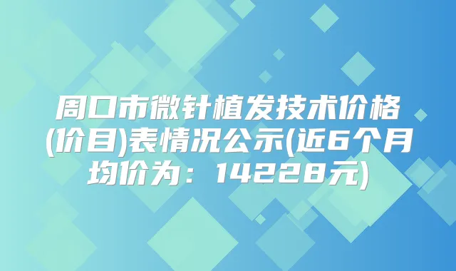 周口市微针植发技术价格(价目)表情况公示(近6个月均价为：14228元)