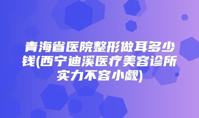 青海省医院整形做耳多少钱(西宁迪溪医疗美容诊所实力不容小觑)