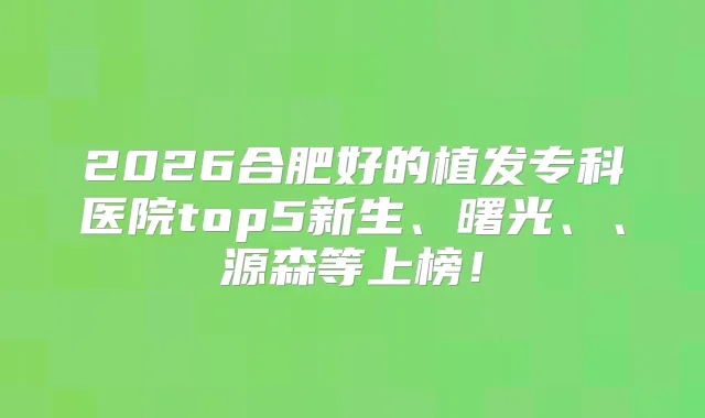 2026合肥好的植发专科医院top5新生、曙光、、源森等上榜！