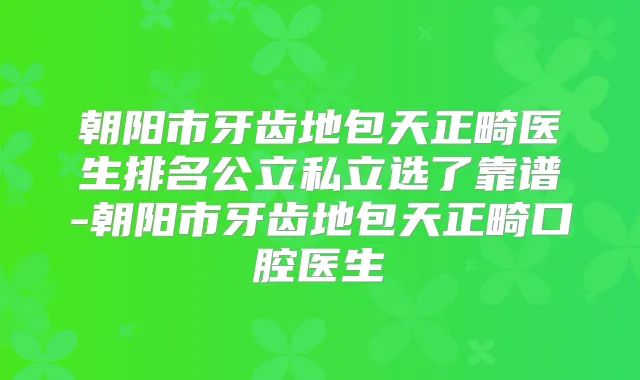 朝阳市牙齿地包天正畸医生排名公立私立选了靠谱-朝阳市牙齿地包天正畸口腔医生