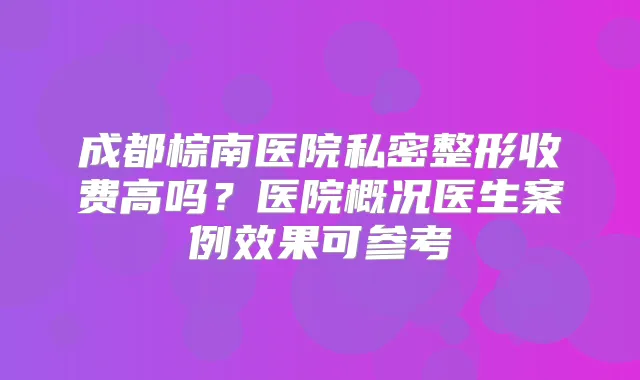 成都棕南医院私密整形收费高吗？医院概况医生案例效果可参考