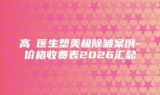 高湦医生塑美极除皱案例-价格收费表2026汇总