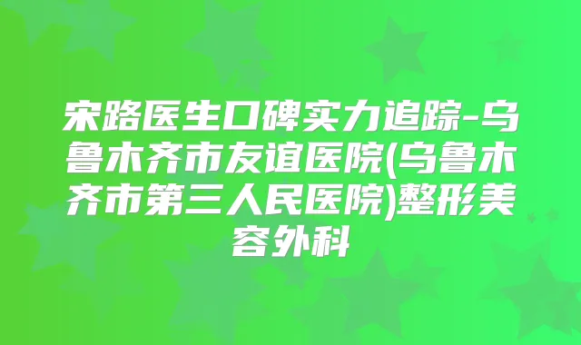 宋路医生口碑实力追踪-乌鲁木齐市友谊医院(乌鲁木齐市第三人民医院)整形美容外科
