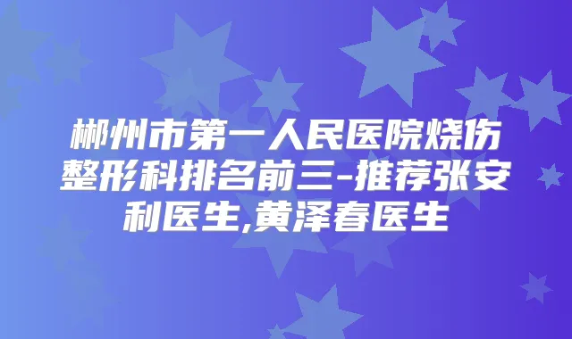 郴州市第一人民医院烧伤整形科排名前三-推荐张安利医生,黄泽春医生