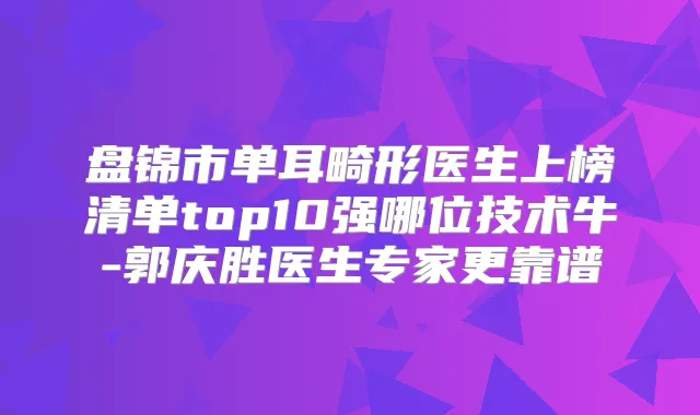 盘锦市单耳畸形医生上榜清单top10强哪位技术牛-郭庆胜医生专家更靠谱