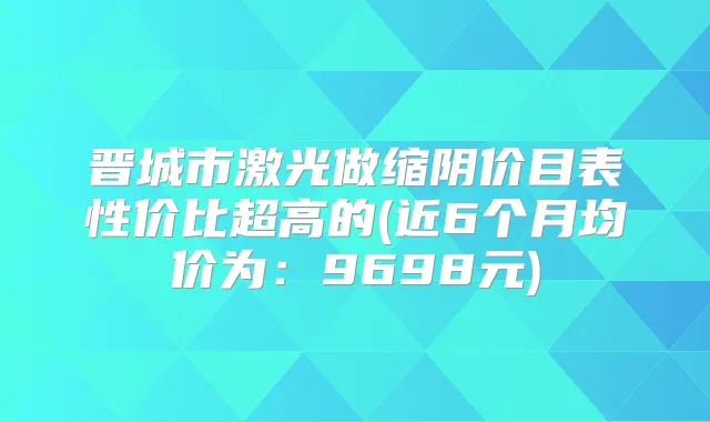 晋城市激光做缩阴价目表性价比超高的(近6个月均价为：9698元)