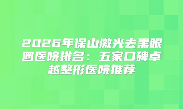 2026年保山激光去黑眼圈医院排名：五家口碑卓越整形医院推荐
