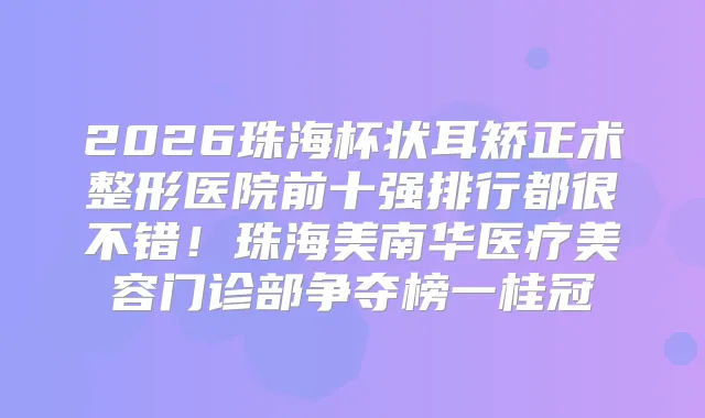 2026珠海杯状耳矫正术整形医院前十强排行都很不错!珠海美南华医疗美容门诊部争夺榜一桂冠