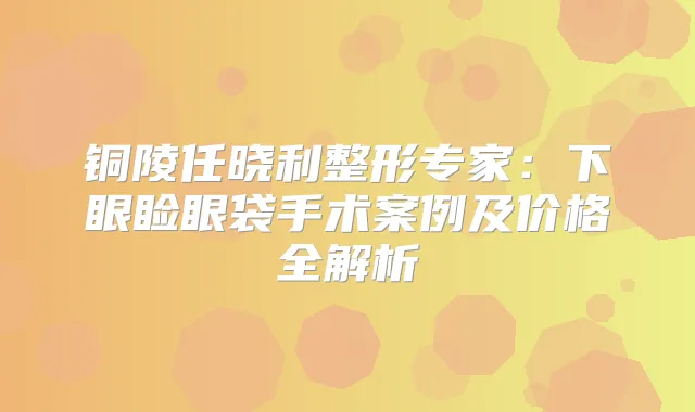 铜陵任晓利整形专家:下眼睑眼袋手术案例及价格全解析