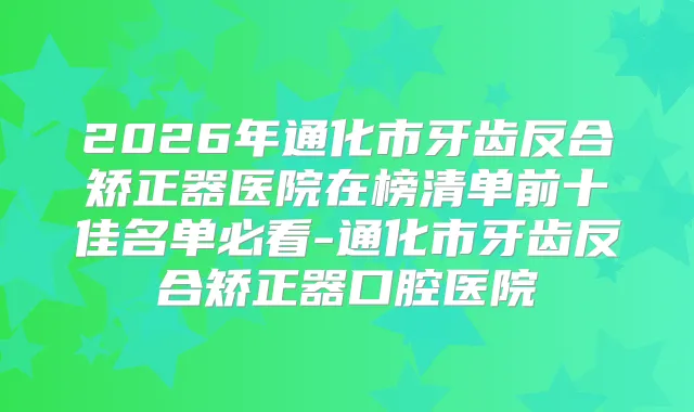 2026年通化市牙齿反合矫正器医院在榜清单前十佳名单必看-通化市牙齿反合矫正器口腔医院