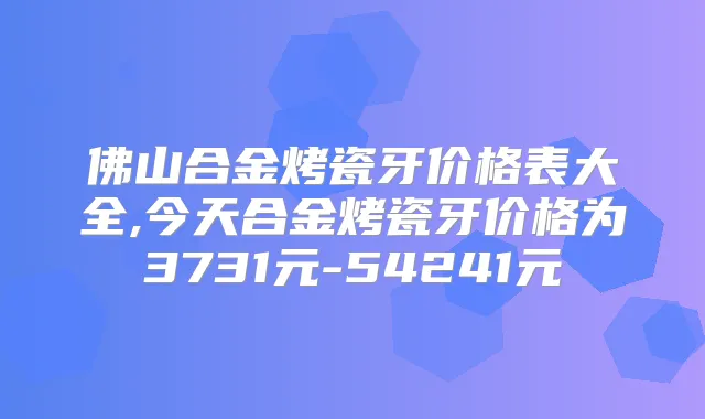 佛山合金烤瓷牙价格表大全,今天合金烤瓷牙价格为3731元-54241元