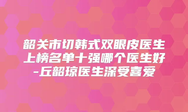 韶关市切韩式双眼皮医生上榜名单十强哪个医生好-丘韶琼医生深受喜爱