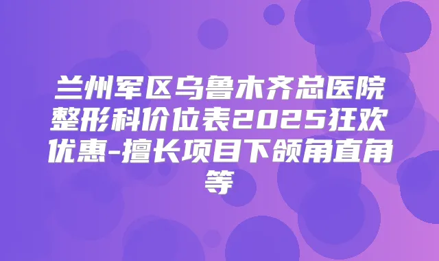 兰州军区乌鲁木齐总医院整形科价位表2025狂欢优惠-擅长项目下颌角直角等