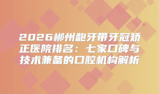 2026郴州龅牙带牙冠矫正医院排名：七家口碑与技术兼备的口腔机构解析