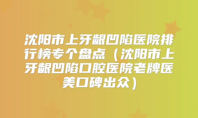沈阳市上牙龈凹陷医院排行榜专个盘点（沈阳市上牙龈凹陷口腔医院老牌医美口碑出众）