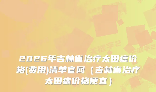 2026年吉林省太田痣价格(费用)清单官网（吉林省太田痣价格便宜）