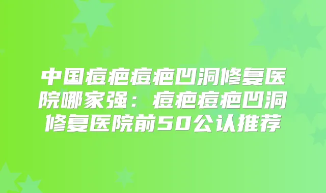 中国痘疤痘疤凹洞修复医院哪家强:痘疤痘疤凹洞修复医院前50公认推荐