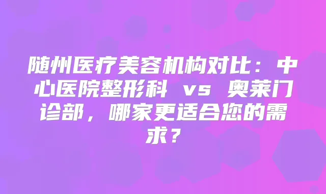 随州医疗美容机构对比：中心医院整形科 vs 奥莱门诊部，哪家更适合您的需求？