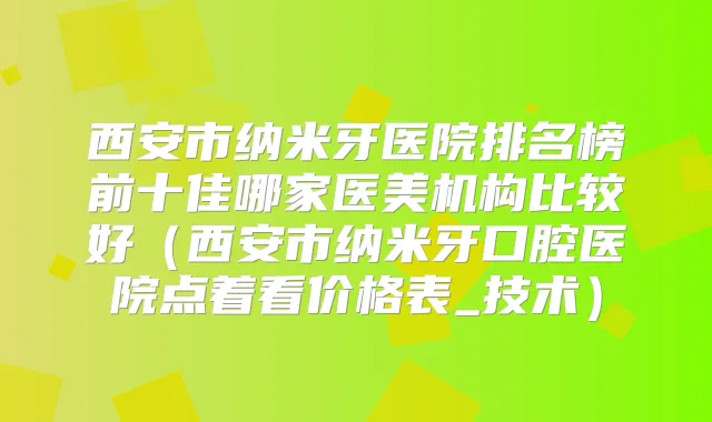 西安市纳米牙医院排名榜前十佳哪家医美机构比较好（西安市纳米牙口腔医院点着看价格表_技术）