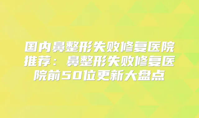 国内鼻整形失败修复医院推荐：鼻整形失败修复医院前50位更新大盘点