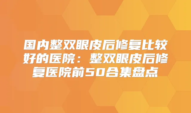 国内整双眼皮后修复比较好的医院：整双眼皮后修复医院前50合集盘点