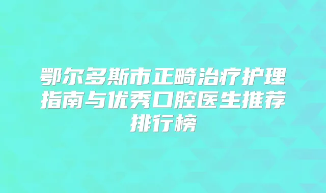 鄂尔多斯市正畸护理指南与优秀口腔医生推荐排行榜