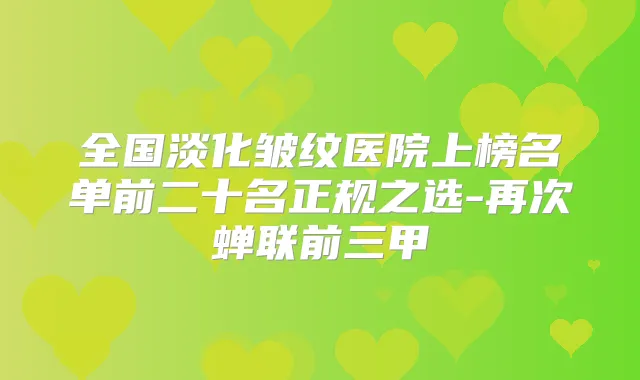 全国淡化皱纹医院上榜名单前二十名正规之选-再次蝉联前三甲