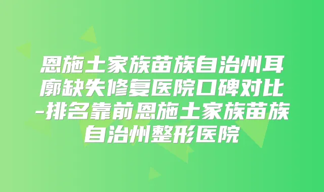 恩施土家族苗族自治州耳廓缺失修复医院口碑对比-排名靠前恩施土家族苗族自治州整形医院