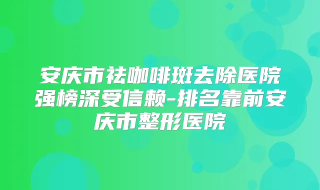 安庆市祛咖啡斑去除医院强榜深受信赖-排名靠前安庆市整形医院