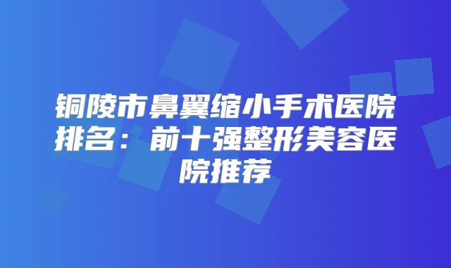 铜陵市鼻翼缩小手术医院排名:前十强整形美容医院推荐