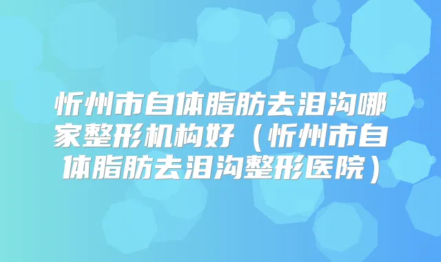 忻州市自体脂肪去泪沟哪家整形机构好（忻州市自体脂肪去泪沟整形医院）