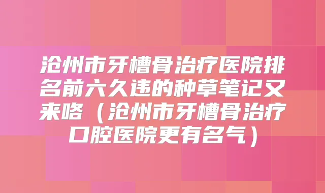 沧州市牙槽骨医院排名前六久违的种草笔记又来咯（沧州市牙槽骨口腔医院更有名气）