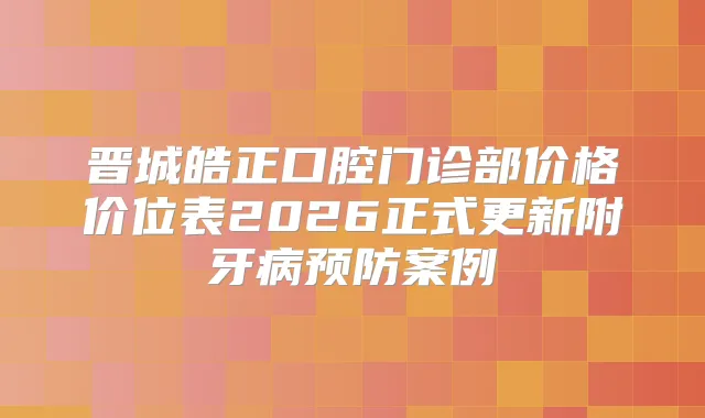 晋城皓正口腔门诊部价格价位表2026正式更新附牙病预防案例