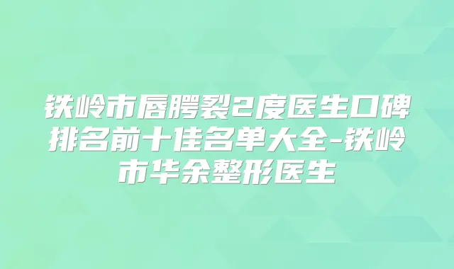 铁岭市唇腭裂2度医生口碑排名前十佳名单大全-铁岭市华余整形医生