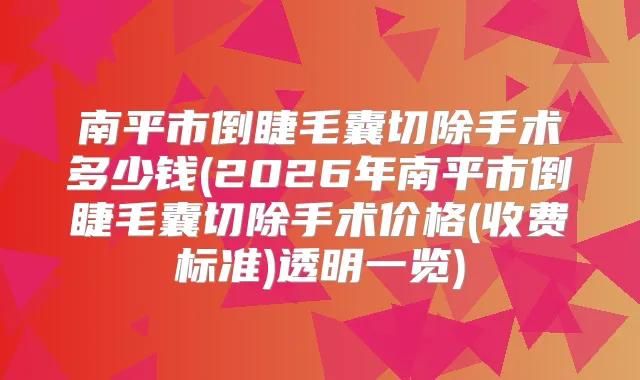 南平市倒睫毛囊切除手术多少钱(2026年南平市倒睫毛囊切除手术价格(收费标准)透明一览)