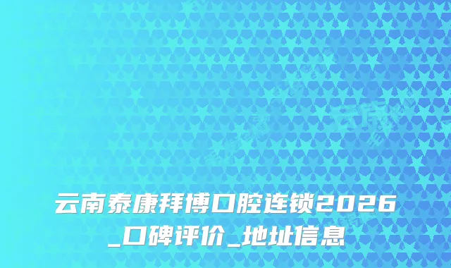 云南泰康拜博口腔连锁2026_口碑评价_地址信息